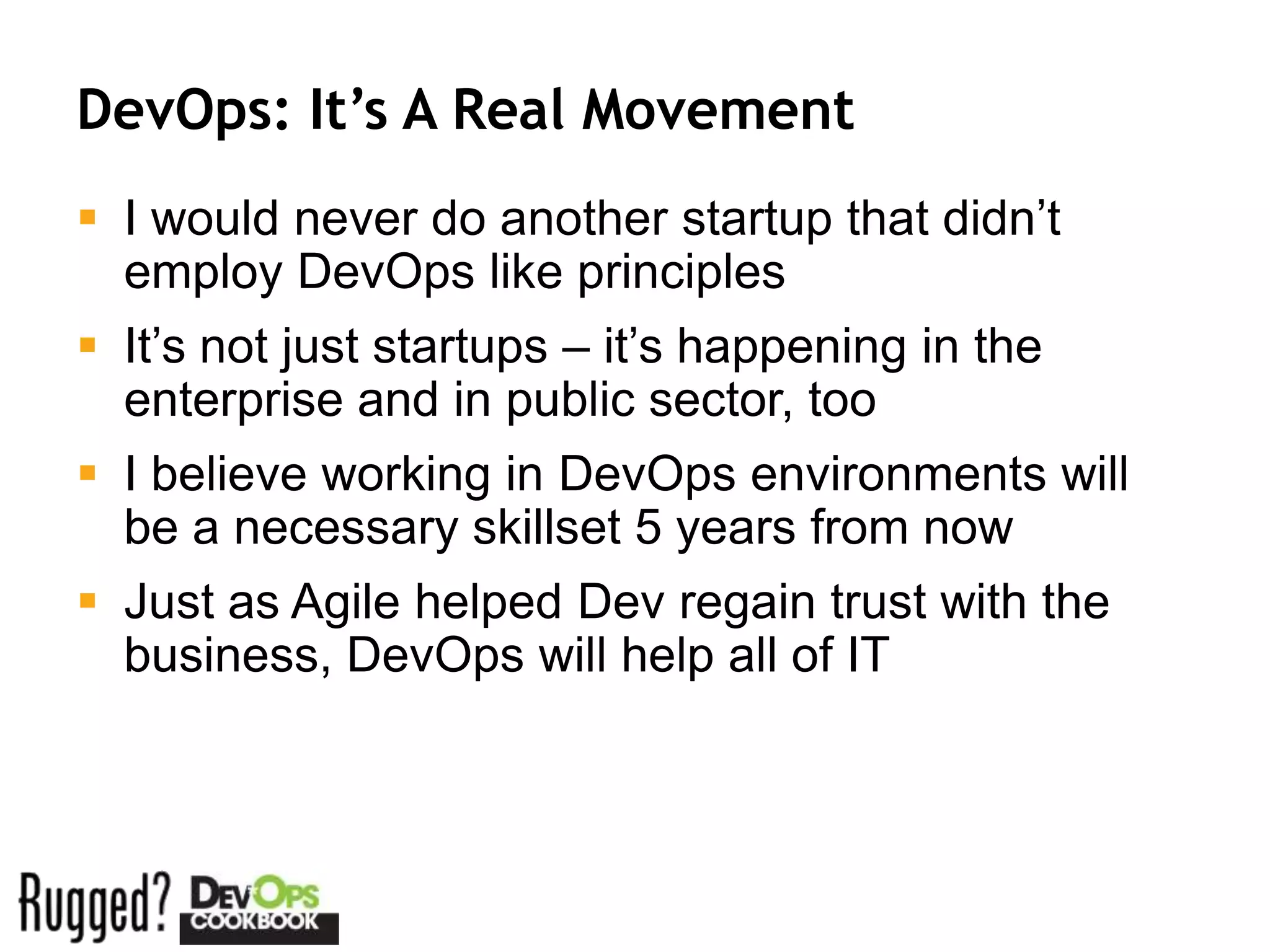 DevOps: It’s A Real Movement
 I would never do another startup that didn’t
  employ DevOps like principles
 It’s not just startups – it’s happening in the
  enterprise and in public sector, too
 I believe working in DevOps environments will
  be a necessary skillset 5 years from now
 Just as Agile helped Dev regain trust with the
  business, DevOps will help all of IT
 