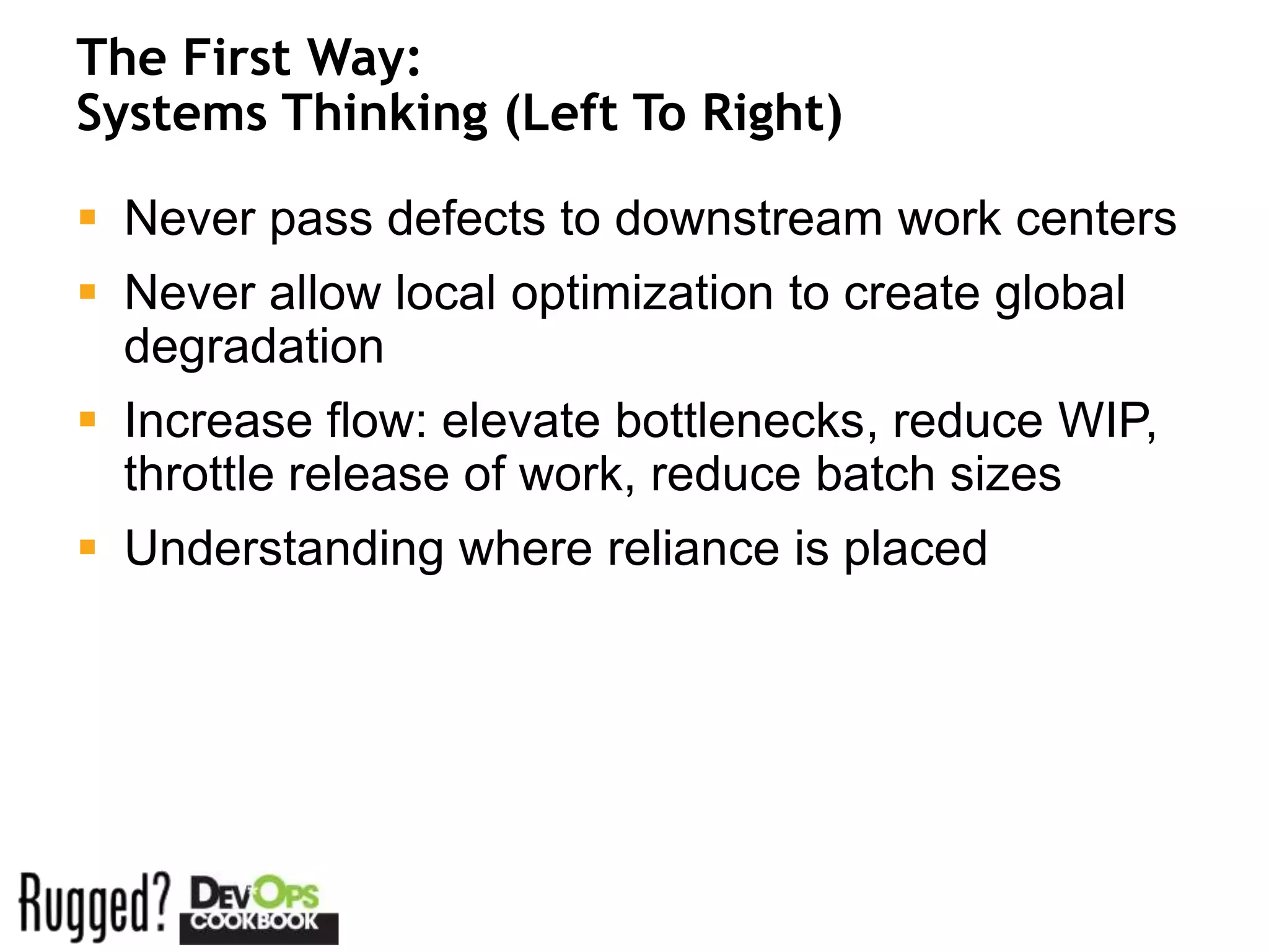 The First Way:
Systems Thinking (Left To Right)

 Never pass defects to downstream work centers
 Never allow local optimization to create global
  degradation
 Increase flow: elevate bottlenecks, reduce WIP,
  throttle release of work, reduce batch sizes
 Understanding where reliance is placed
 