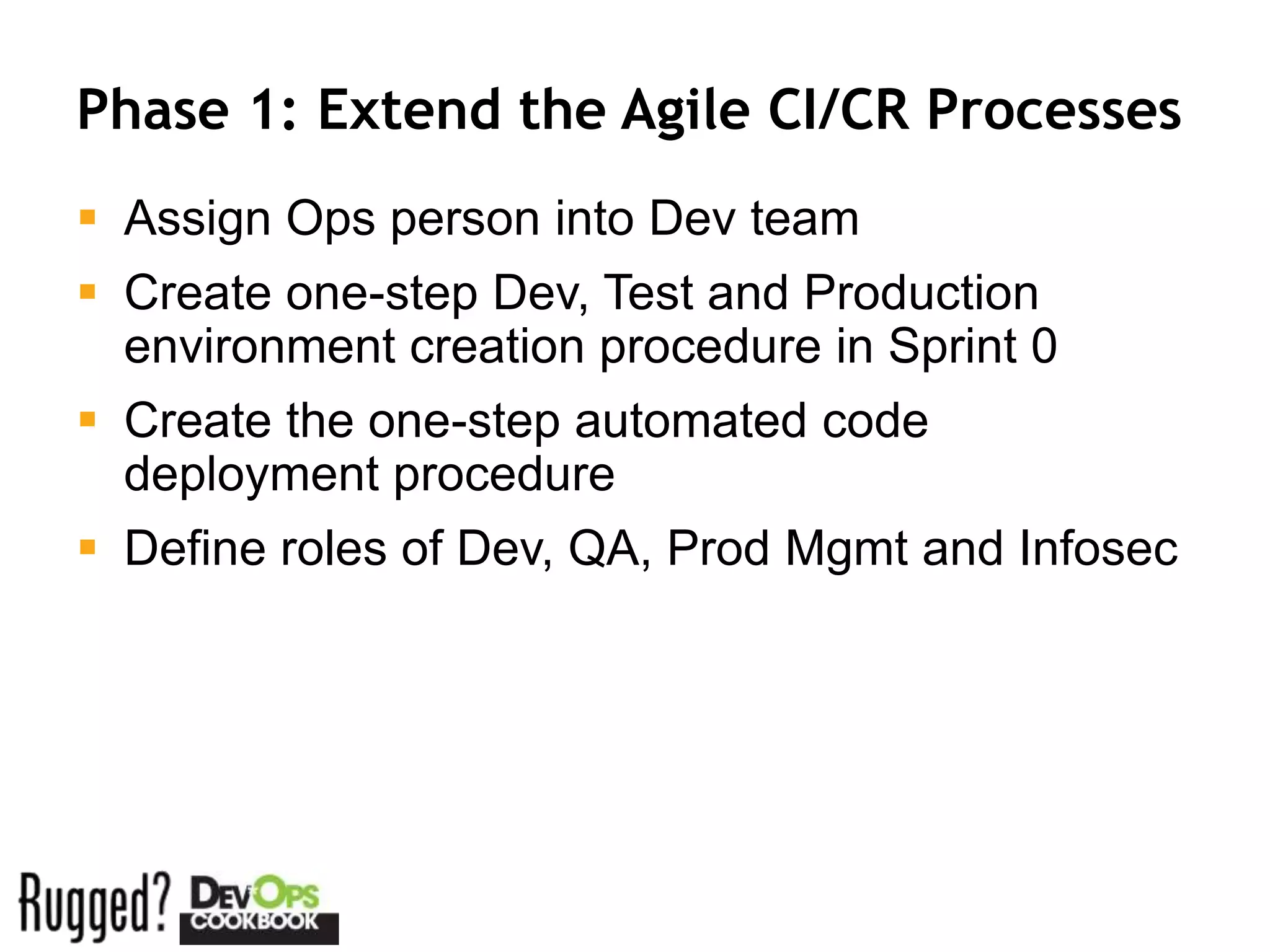 Phase 1: Extend the Agile CI/CR Processes
 Assign Ops person into Dev team
 Create one-step Dev, Test and Production
  environment creation procedure in Sprint 0
 Create the one-step automated code
  deployment procedure
 Define roles of Dev, QA, Prod Mgmt and Infosec
 