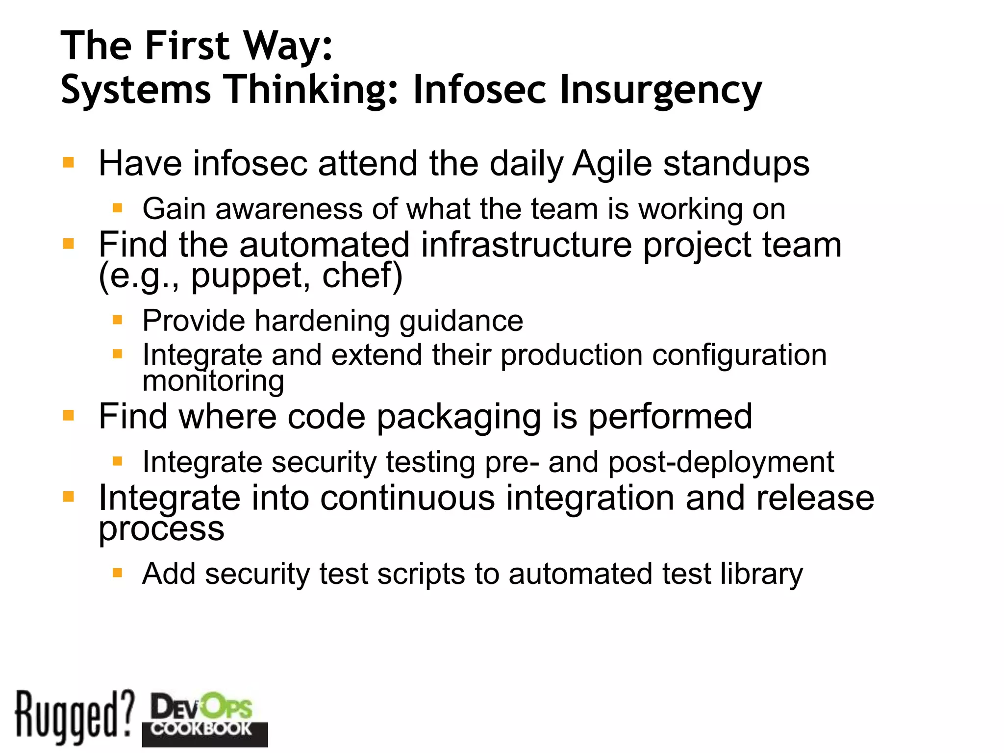 The First Way:
Systems Thinking: Infosec Insurgency
 Have infosec attend the daily Agile standups
    Gain awareness of what the team is working on
 Find the automated infrastructure project team
  (e.g., puppet, chef)
    Provide hardening guidance
    Integrate and extend their production configuration
     monitoring
 Find where code packaging is performed
    Integrate security testing pre- and post-deployment
 Integrate into continuous integration and release
  process
    Add security test scripts to automated test library
 