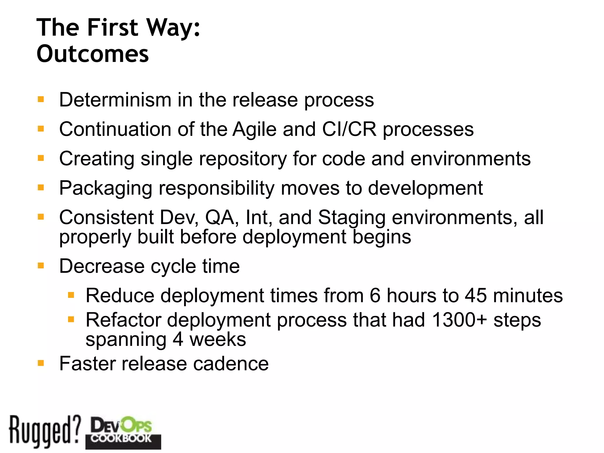 The First Way:
Outcomes
 Determinism in the release process
 Continuation of the Agile and CI/CR processes
 Creating single repository for code and environments
 Packaging responsibility moves to development
 Consistent Dev, QA, Int, and Staging environments, all
  properly built before deployment begins
 Decrease cycle time
    Reduce deployment times from 6 hours to 45 minutes
    Refactor deployment process that had 1300+ steps
     spanning 4 weeks
 Faster release cadence
 