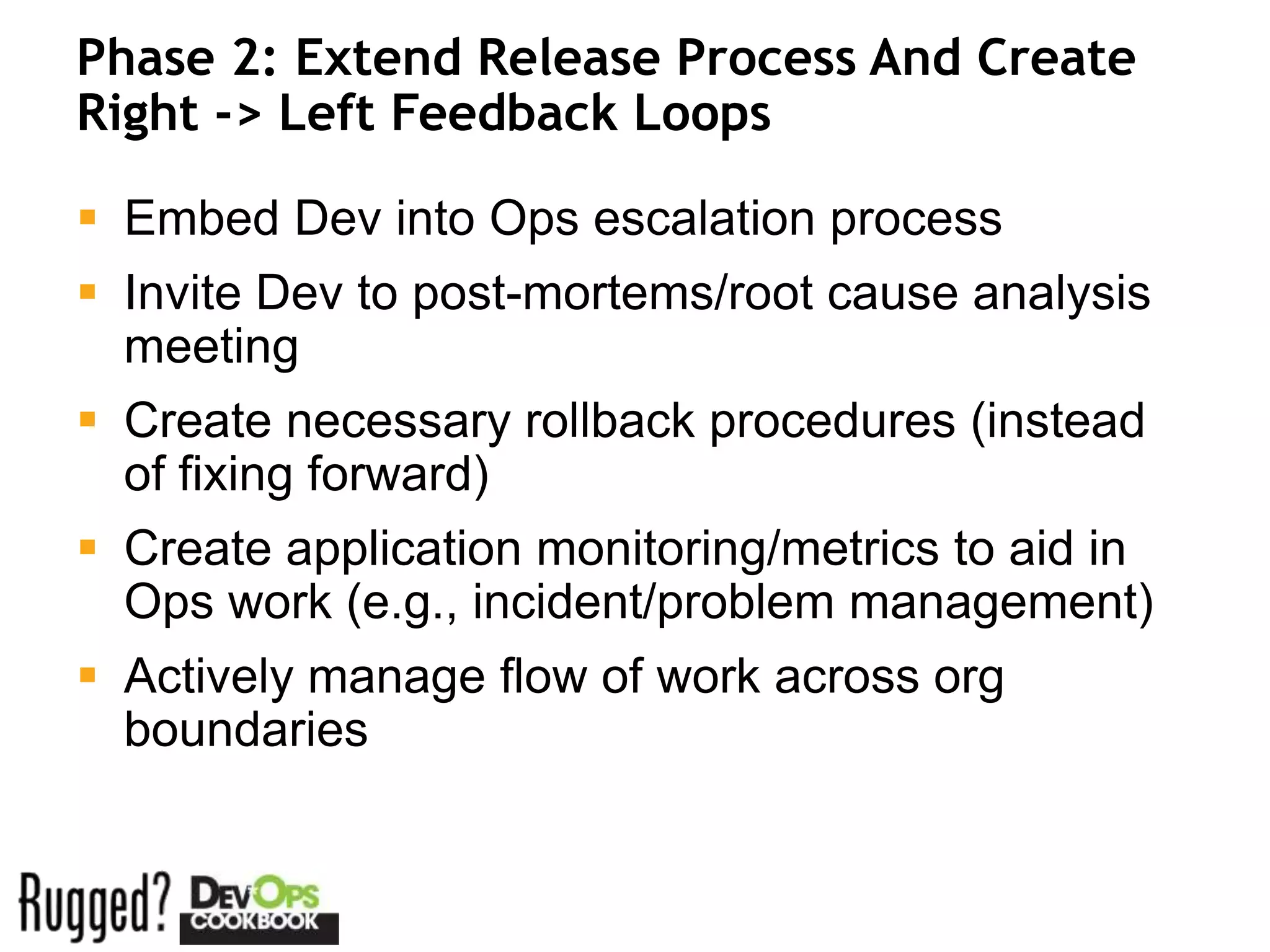 Phase 2: Extend Release Process And Create
Right -> Left Feedback Loops

 Embed Dev into Ops escalation process
 Invite Dev to post-mortems/root cause analysis
  meeting
 Create necessary rollback procedures (instead
  of fixing forward)
 Create application monitoring/metrics to aid in
  Ops work (e.g., incident/problem management)
 Actively manage flow of work across org
  boundaries
 