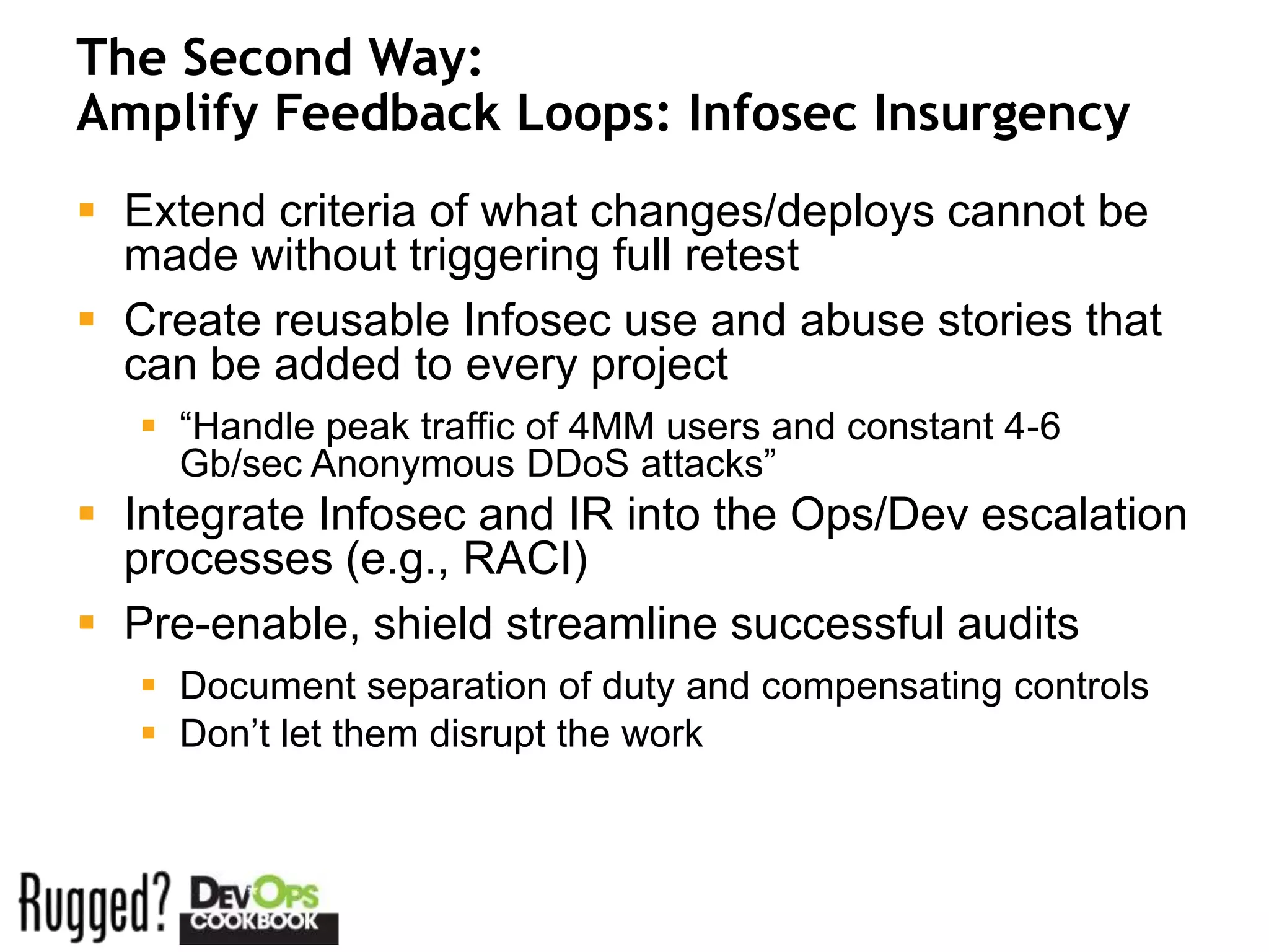 The Second Way:
Amplify Feedback Loops: Infosec Insurgency
 Extend criteria of what changes/deploys cannot be
  made without triggering full retest
 Create reusable Infosec use and abuse stories that
  can be added to every project
    “Handle peak traffic of 4MM users and constant 4-6
     Gb/sec Anonymous DDoS attacks”
 Integrate Infosec and IR into the Ops/Dev escalation
  processes (e.g., RACI)
 Pre-enable, shield streamline successful audits
    Document separation of duty and compensating controls
    Don’t let them disrupt the work
 