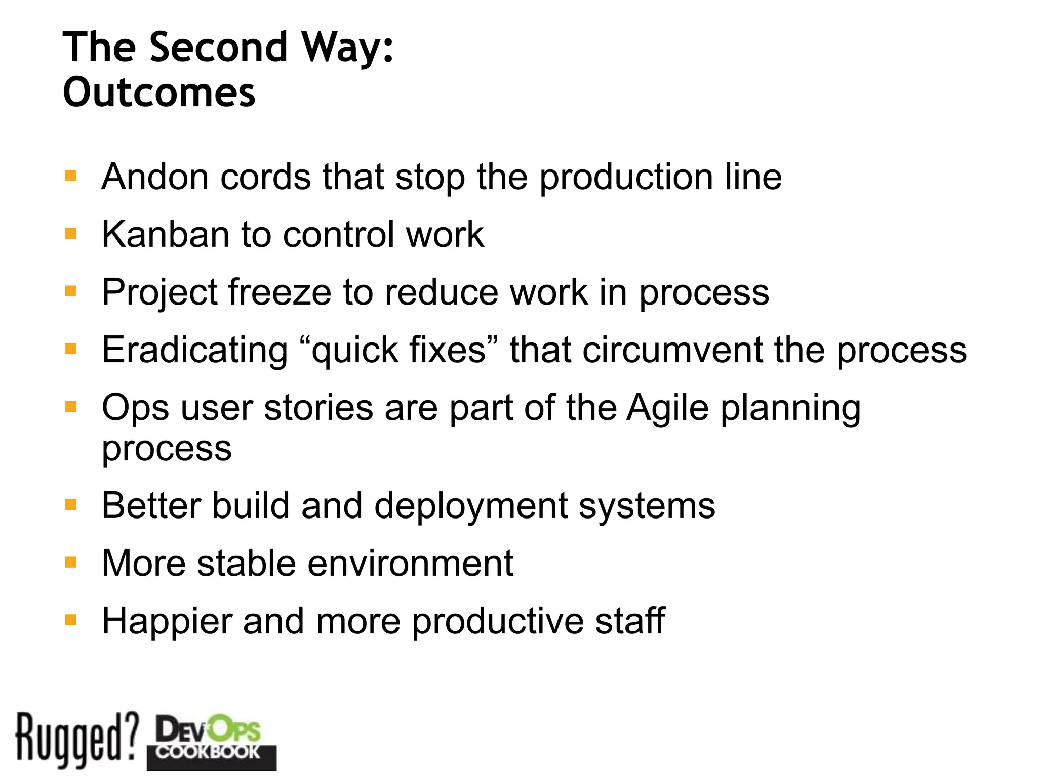 The Second Way:
Outcomes
 Andon cords that stop the production line
 Kanban to control work
 Project freeze to reduce work in process
 Eradicating “quick fixes” that circumvent the process
 Ops user stories are part of the Agile planning
  process
 Better build and deployment systems
 More stable environment
 Happier and more productive staff
 