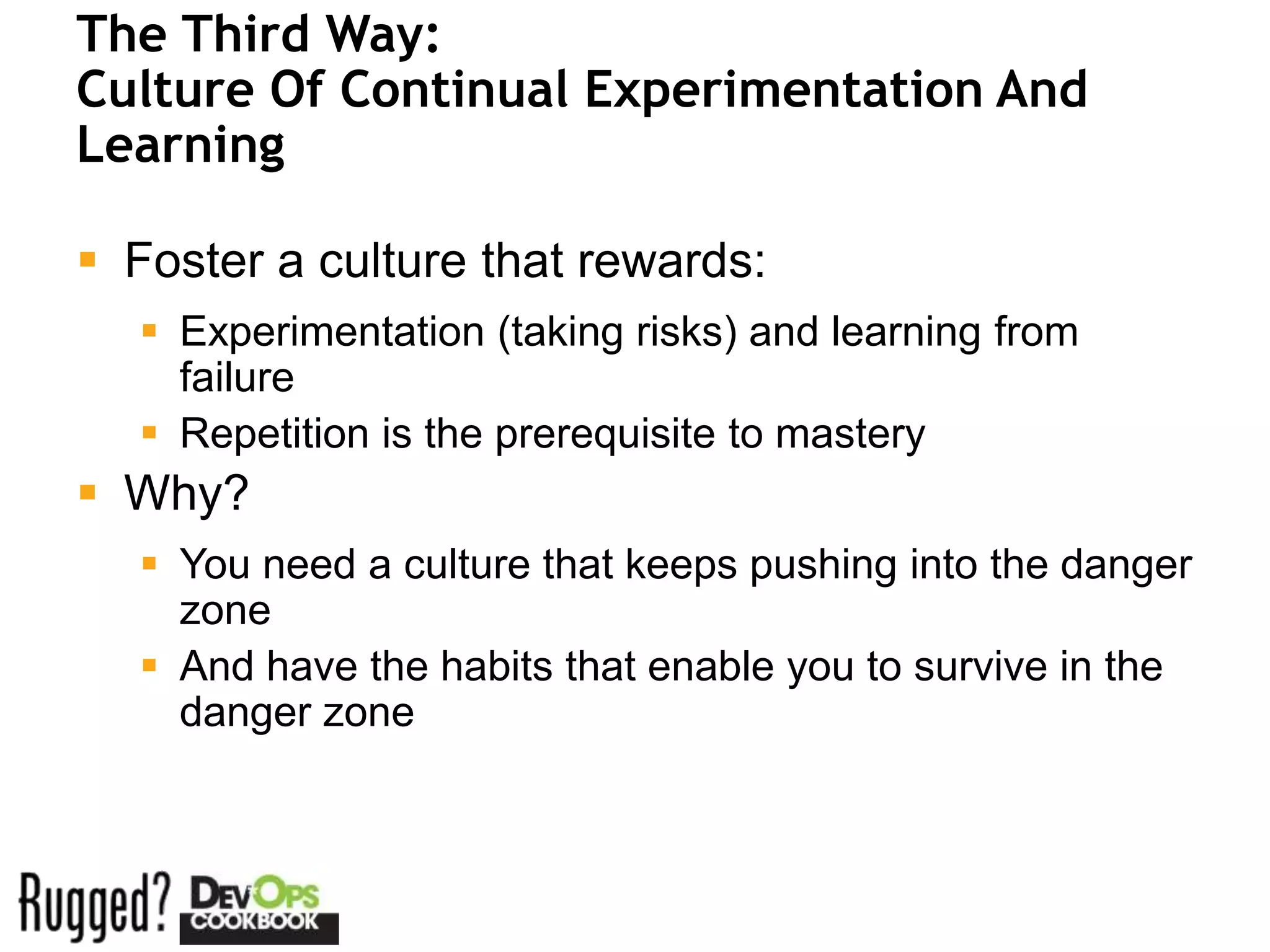 The Third Way:
Culture Of Continual Experimentation And
Learning

 Foster a culture that rewards:
   Experimentation (taking risks) and learning from
    failure
   Repetition is the prerequisite to mastery
 Why?
   You need a culture that keeps pushing into the danger
    zone
   And have the habits that enable you to survive in the
    danger zone
 