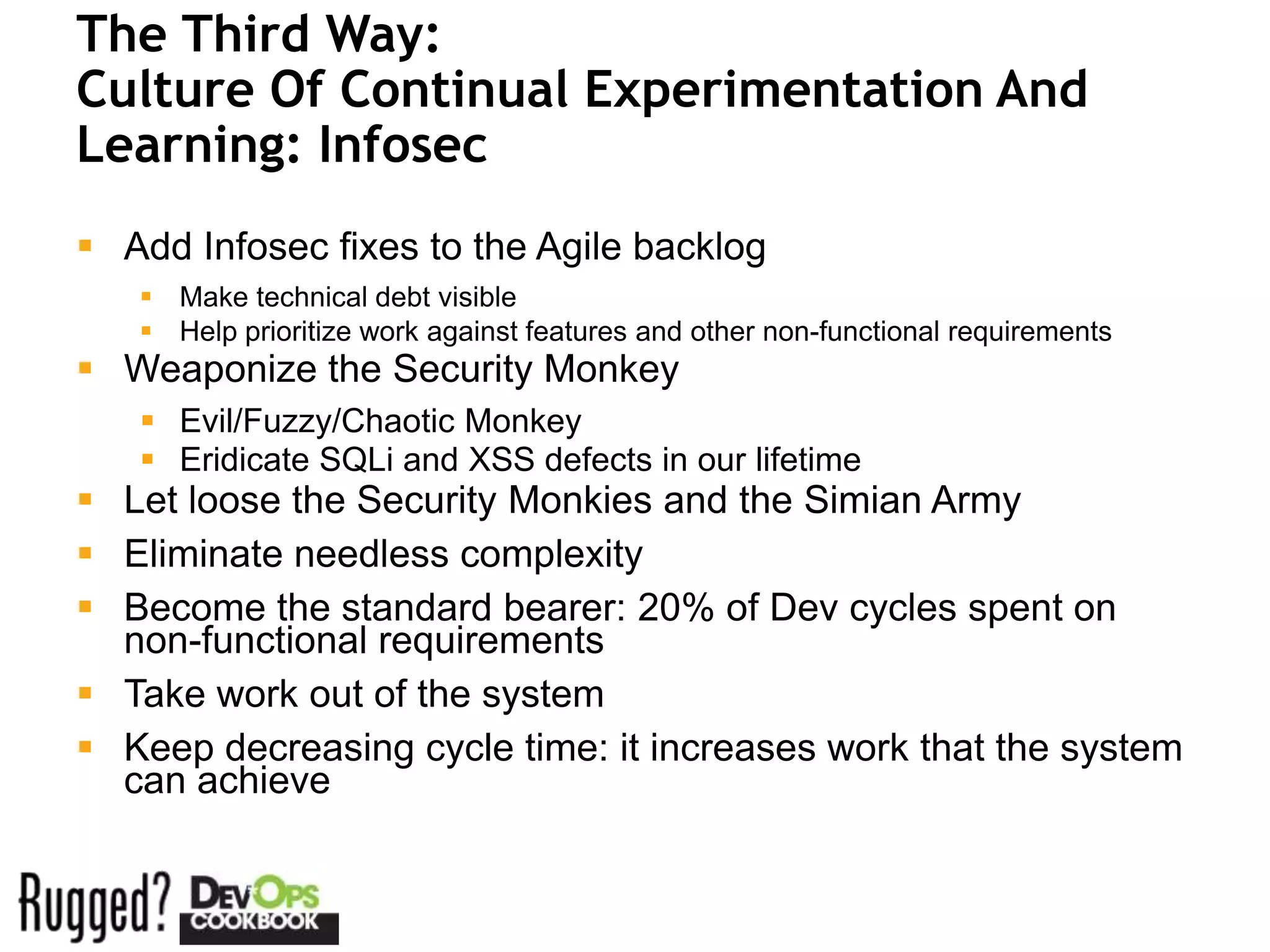 The Third Way:
Culture Of Continual Experimentation And
Learning: Infosec
 Add Infosec fixes to the Agile backlog
    Make technical debt visible
    Help prioritize work against features and other non-functional requirements
 Weaponize the Security Monkey
    Evil/Fuzzy/Chaotic Monkey
    Eridicate SQLi and XSS defects in our lifetime
 Let loose the Security Monkies and the Simian Army
 Eliminate needless complexity
 Become the standard bearer: 20% of Dev cycles spent on
  non-functional requirements
 Take work out of the system
 Keep decreasing cycle time: it increases work that the system
  can achieve
 
