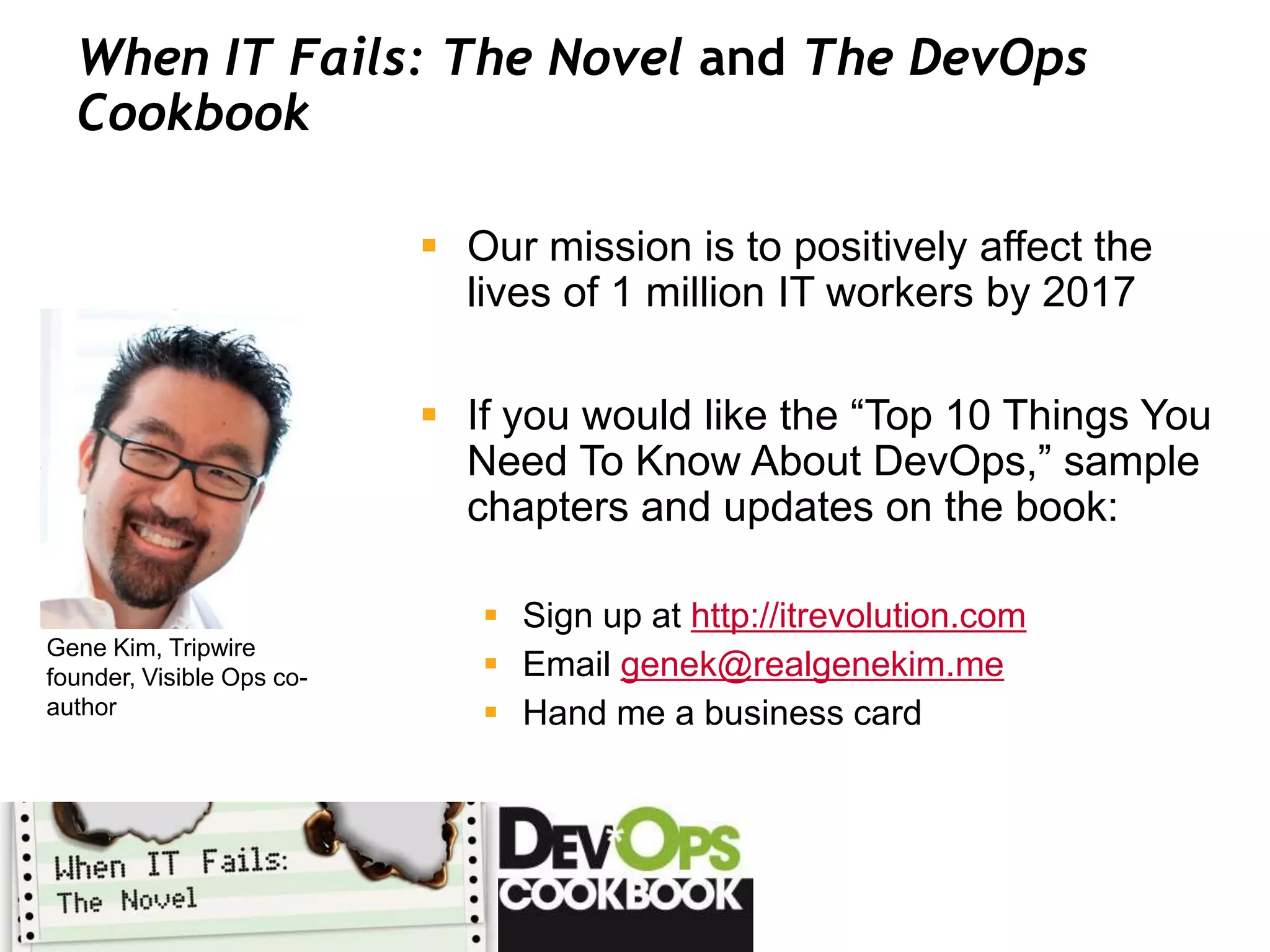 When IT Fails: The Novel and The DevOps
  Cookbook

                            Our mission is to positively affect the
                             lives of 1 million IT workers by 2017

                            If you would like the “Top 10 Things You
                             Need To Know About DevOps,” sample
                             chapters and updates on the book:

                               Sign up at http://itrevolution.com
Gene Kim, Tripwire
founder, Visible Ops co-       Email genek@realgenekim.me
author                         Hand me a business card
 