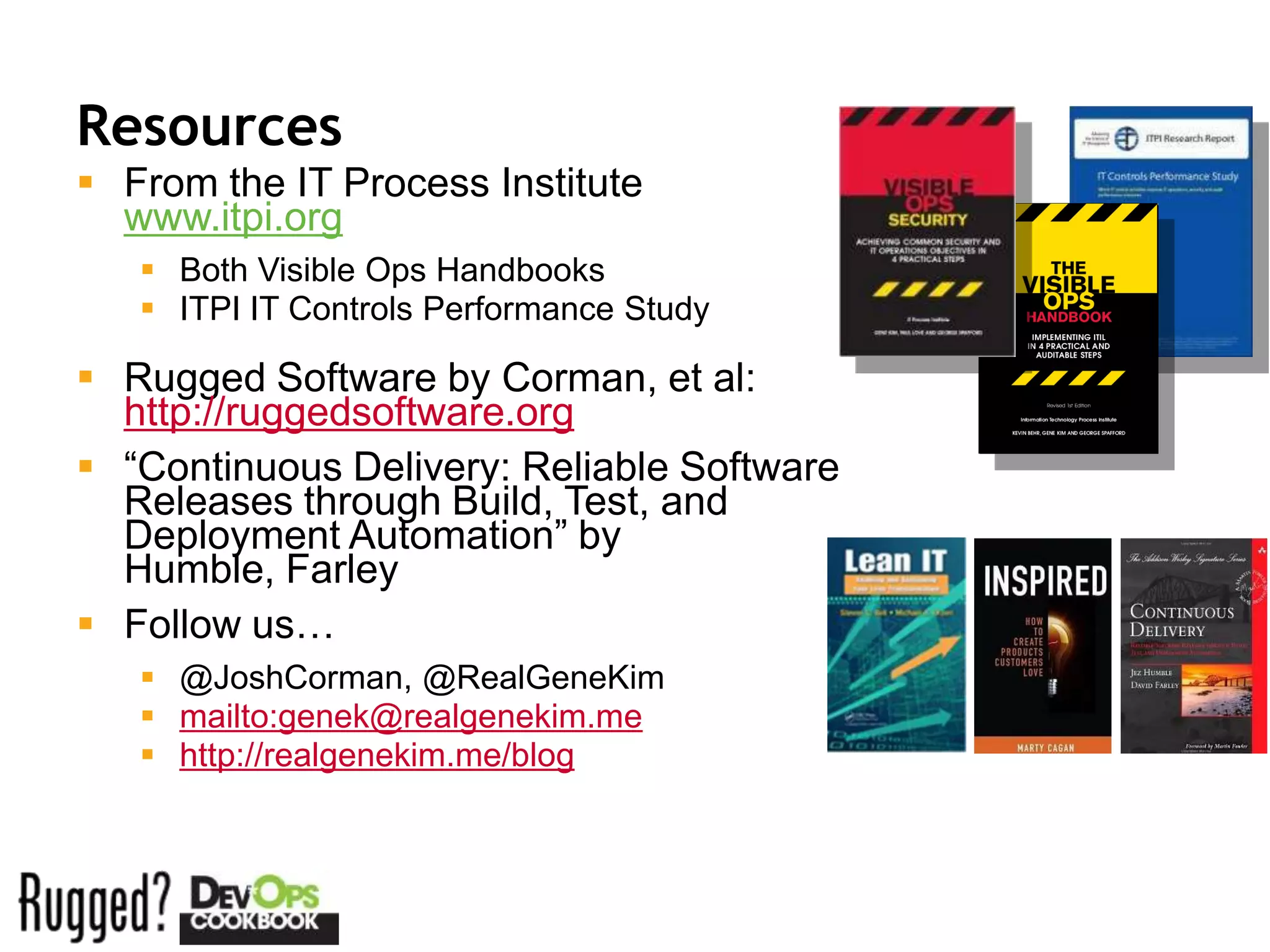 Resources
 From the IT Process Institute
  www.itpi.org
    Both Visible Ops Handbooks
    ITPI IT Controls Performance Study

 Rugged Software by Corman, et al:
  http://ruggedsoftware.org
 “Continuous Delivery: Reliable Software
  Releases through Build, Test, and
  Deployment Automation” by
  Humble, Farley
 Follow us…
    @JoshCorman, @RealGeneKim
    mailto:genek@realgenekim.me
    http://realgenekim.me/blog
 