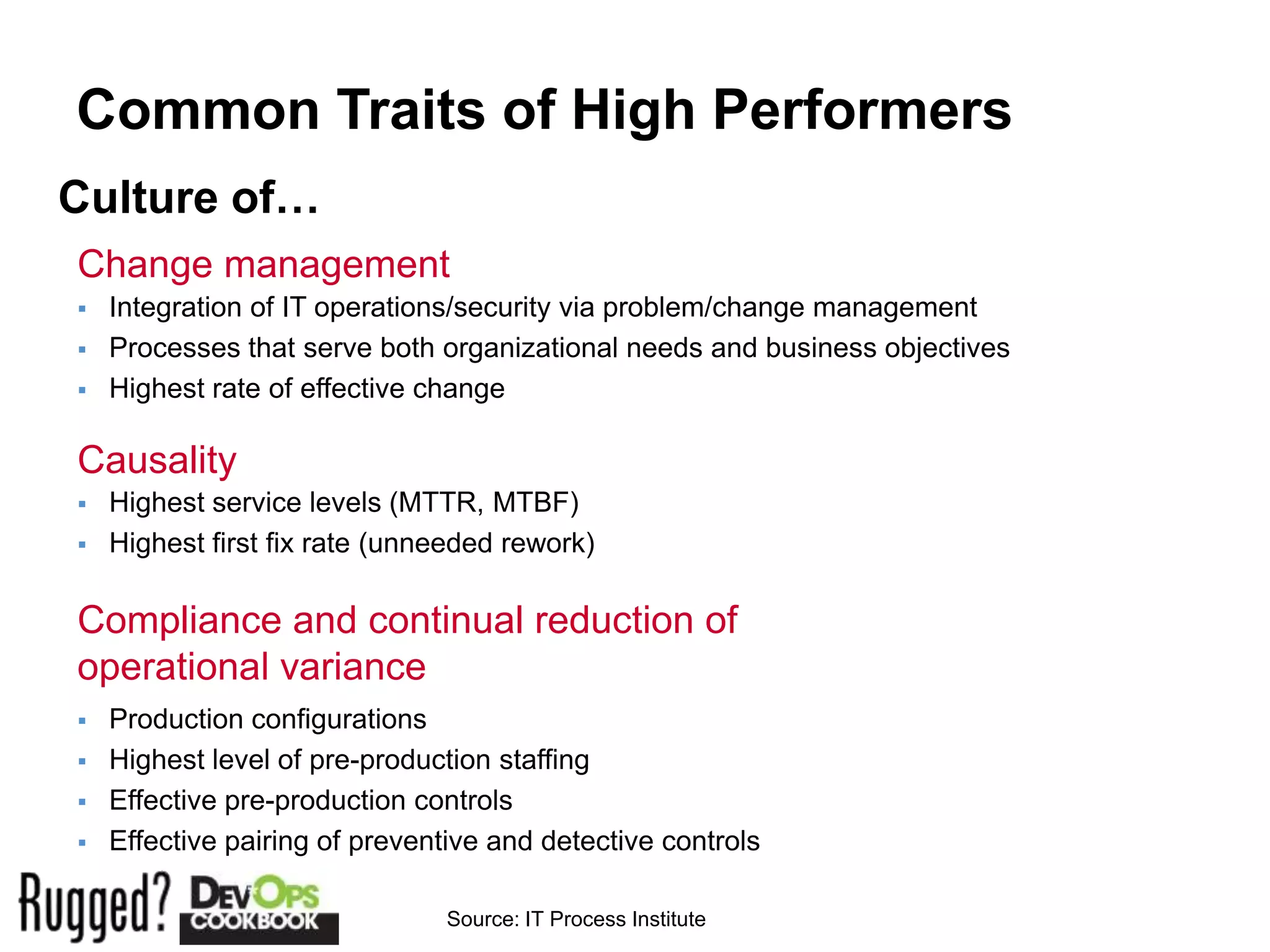 Common Traits of High Performers
Culture of…
Change management
   Integration of IT operations/security via problem/change management
   Processes that serve both organizational needs and business objectives
   Highest rate of effective change

Causality
   Highest service levels (MTTR, MTBF)
   Highest first fix rate (unneeded rework)

Compliance and continual reduction of
operational variance
   Production configurations
   Highest level of pre-production staffing
   Effective pre-production controls
   Effective pairing of preventive and detective controls

                               Source: IT Process Institute
 
