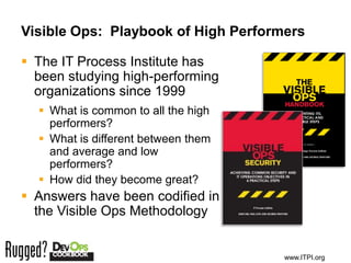 Visible Ops: Playbook of High Performers

 The IT Process Institute has
  been studying high-performing
  organizations since 1999
   What is common to all the high
    performers?
   What is different between them
    and average and low
    performers?
   How did they become great?
 Answers have been codified in
  the Visible Ops Methodology


                                     www.ITPI.org
 