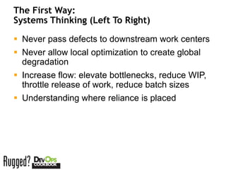 The First Way:
Systems Thinking (Left To Right)

 Never pass defects to downstream work centers
 Never allow local optimization to create global
  degradation
 Increase flow: elevate bottlenecks, reduce WIP,
  throttle release of work, reduce batch sizes
 Understanding where reliance is placed
 