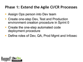 Phase 1: Extend the Agile CI/CR Processes
 Assign Ops person into Dev team
 Create one-step Dev, Test and Production
  environment creation procedure in Sprint 0
 Create the one-step automated code
  deployment procedure
 Define roles of Dev, QA, Prod Mgmt and Infosec
 