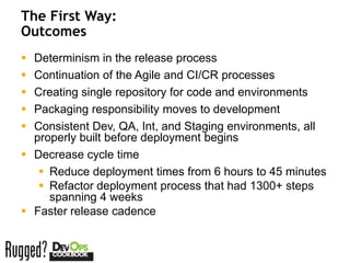 The First Way:
Outcomes
 Determinism in the release process
 Continuation of the Agile and CI/CR processes
 Creating single repository for code and environments
 Packaging responsibility moves to development
 Consistent Dev, QA, Int, and Staging environments, all
  properly built before deployment begins
 Decrease cycle time
    Reduce deployment times from 6 hours to 45 minutes
    Refactor deployment process that had 1300+ steps
     spanning 4 weeks
 Faster release cadence
 