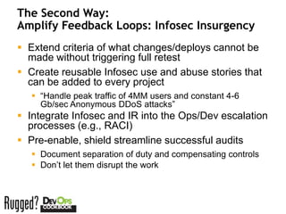 The Second Way:
Amplify Feedback Loops: Infosec Insurgency
 Extend criteria of what changes/deploys cannot be
  made without triggering full retest
 Create reusable Infosec use and abuse stories that
  can be added to every project
    “Handle peak traffic of 4MM users and constant 4-6
     Gb/sec Anonymous DDoS attacks”
 Integrate Infosec and IR into the Ops/Dev escalation
  processes (e.g., RACI)
 Pre-enable, shield streamline successful audits
    Document separation of duty and compensating controls
    Don’t let them disrupt the work
 