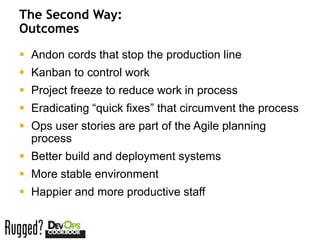 The Second Way:
Outcomes
 Andon cords that stop the production line
 Kanban to control work
 Project freeze to reduce work in process
 Eradicating “quick fixes” that circumvent the process
 Ops user stories are part of the Agile planning
  process
 Better build and deployment systems
 More stable environment
 Happier and more productive staff
 