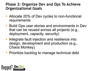 Phase 3: Organize Dev and Ops To Achieve
Organizational Goals

 Allocate 20% of Dev cycles to non-functional
  requirements
 Build Ops user stories and environments in Dev
  that can be reused across all projects (e.g.,
  deployment, capacity, security)
 Integrate fault injection and resilience into
  design, development and production (e.g.,
  Chaos Monkey)
 Prioritize backlog to manage technical debt
 