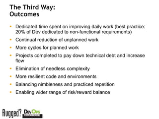 The Third Way:
Outcomes
 Dedicated time spent on improving daily work (best practice:
  20% of Dev dedicated to non-functional requirements)
 Continual reduction of unplanned work
 More cycles for planned work
 Projects completed to pay down technical debt and increase
  flow
 Elimination of needless complexity
 More resilient code and environments
 Balancing nimbleness and practiced repetition
 Enabling wider range of risk/reward balance
 