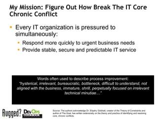 My Mission: Figure Out How Break The IT Core
     Chronic Conflict

      Every IT organization is pressured to
       simultaneously:
        Respond more quickly to urgent business needs
        Provide stable, secure and predictable IT service




                   Words often used to describe process improvement:
        “hysterical, irrelevant, bureaucratic, bottleneck, difficult to understand, not
       aligned with the business, immature, shrill, perpetually focused on irrelevant
                                     technical minutiae…”



                            Source: The authors acknowledge Dr. Eliyahu Goldratt, creator of the Theory of Constraints and
                            author of The Goal, has written extensively on the theory and practice of identifying and resolving
10                          core, chronic conflicts.
 