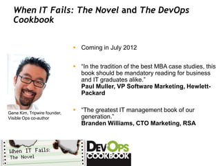 When IT Fails: The Novel and The DevOps
  Cookbook


                               Coming in July 2012


                               “In the tradition of the best MBA case studies, this
                                book should be mandatory reading for business
                                and IT graduates alike.”
                                Paul Muller, VP Software Marketing, Hewlett-
                                Packard


Gene Kim, Tripwire founder,
                               “The greatest IT management book of our
Visible Ops co-author           generation.”
                                Branden Williams, CTO Marketing, RSA
 