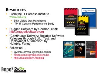 Resources
 From the IT Process Institute
  www.itpi.org
    Both Visible Ops Handbooks
    ITPI IT Controls Performance Study

 Rugged Software by Corman, et al:
  http://ruggedsoftware.org
 “Continuous Delivery: Reliable Software
  Releases through Build, Test, and
  Deployment Automation” by
  Humble, Farley
 Follow us…
    @JoshCorman, @RealGeneKim
    mailto:genek@realgenekim.me
    http://realgenekim.me/blog
 