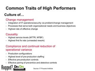 Common Traits of High Performers
Culture of…
Change management
   Integration of IT operations/security via problem/change management
   Processes that serve both organizational needs and business objectives
   Highest rate of effective change

Causality
   Highest service levels (MTTR, MTBF)
   Highest first fix rate (unneeded rework)

Compliance and continual reduction of
operational variance
   Production configurations
   Highest level of pre-production staffing
   Effective pre-production controls
   Effective pairing of preventive and detective controls

                               Source: IT Process Institute
 