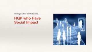 Challenge 1: How Do We Develop..
HQP who Have
Social Impact
 