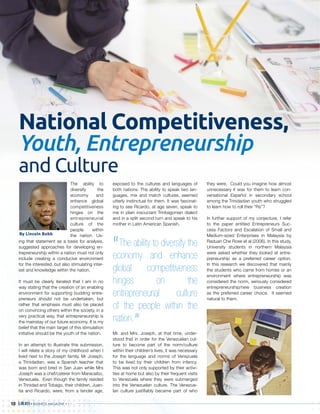 BUSINESS MAGAZINEBUSBBUSBBUSSBBBBBBUSSBUSBBUSBUSBUSSBUSBBUSB INEINEINEIINEINENEEINEINNENEESSSSSSSSSSSSSSSS MAGMAGMAGMAGMMAGMAGMAGMAGMMAGMAGMAGMAGGMAGM AZIAZIAZIZIZZZIAZIZZIZZINENENEEEEEEEEE10
National Competitiveness,
Youth, Entrepreneurship
and Culture
The ability to
diversify the
economy and
enhance global
competitiveness
hinges on the
entrepreneurial
culture of the
people within
the nation. Us-
ing that statement as a basis for analysis,
suggested approaches for developing en-
trepreneurship within a nation must not only
include creating a conducive environment
for the interested, but also stimulating inter-
est and knowledge within the nation.
It must be clearly iterated that I am in no
way stating that the creation of an enabling
environment for supporting budding entre-
preneurs should not be undertaken, but
rather that emphasis must also be placed
on convincing others within the society, in a
very practical way, that entrepreneurship is
the mainstay of our future economy. It is my
belief that the main target of this stimulation
initiative should be the youth of the nation.
In an attempt to illustrate this submission,
I will relate a story of my childhood when I
lived next to the Joseph family. Mr Joseph,
a Trinidadian, was a Spanish teacher that
was born and bred in San Juan while Mrs
Joseph was a chef/caterer from Maracaibo,
Venezuela. Even though the family resided
in Trinidad and Tobago, their children, Juan-
ita and Ricardo, were, from a tender age,
exposed to the cultures and languages of
both nations. The ability to speak two lan-
guages, mix and match cultures, seemed
utterly instinctual for them. It was fascinat-
ing to see Ricardo, at age seven, speak to
me in plain insouciant Trinbagonian dialect
and in a split second turn and speak to his
mother in Latin American Spanish.
Mr. and Mrs. Joseph, at that time, under-
stood that in order for the Venezuelan cul-
ture to become part of the norm/culture
within their children’s lives, it was necessary
for the language and norms of Venezuela
to be lived by their children from infancy.
This was not only supported by their activi-
ties at home but also by their frequent visits
to Venezuela where they were submerged
into the Venezuelan culture. The Venezue-
lan culture justifiably became part of who
they were. Could you imagine how almost
unnecessary it was for them to learn con-
versational Español in secondary school
among the Trinidadian youth who struggled
to learn how to roll their “Rs”?
In further support of my conjecture, I refer
to the paper entitled Entrepreneurs Suc-
cess Factors and Escalation of Small and
Medium-sized Enterprises in Malaysia by
Raduan Che Rose et al (2006). In this study,
University students in northern Malaysia
were asked whether they looked at entre-
preneurship as a preferred career option.
In this research we discovered that mainly
the students who came from homes or an
environment where entrepreneurship was
considered the norm, seriously considered
entrepreneurship/new business creation
as the preferred career choice. It seemed
natural to them.
“The ability to diversify the
economy and enhance
global competitiveness
hinges on the
entrepreneurial culture
of the people within the
nation.
”
By Lincoln Bobb
 