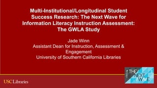 Multi-Institutional/Longitudinal Student
Success Research: The Next Wave for
Information Literacy Instruction Assessment:
The GWLA Study
Jade Winn
Assistant Dean for Instruction, Assessment &
Engagement
University of Southern California Libraries
 