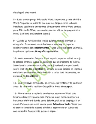 desplegará otro menú. 
8.- Busca donde ponga Microsoft Word. Lo pinchas y se te abrirá el 
Word. Ya puedes escribir lo que quieras. (Según como lo hayas 
instalado, igual no lo encuentras directamente como Word porque 
pone Microsoft Office, pues nada, pinchas ahí, se desplegará otro 
menú y ahí está el Microsoft Word.) 
9.- Cuando ya hayas escrito lo que quieras, vamos a revisar la 
ortografía. Busca en el menú horizontal que hay en la parte 
superior donde pone Herramientas. Pulsa y se desplegará un menú. 
La primera opción es Ortografía y gramática. 
10.- Verás un cuadro flotante. En el espacio superior saldrá en rojo 
la palabra errónea. Abajo las opciones que el programa te facilita. 
Selecciona la que creas más adecuada. (la seleccionas pinchando 
sobre ella) y le das a Cambiar. Si se trata de una palabra en inglés o 
en idioma personal no te dará opción o te las dará incorrectas, en 
ese caso, le das a Omitir. 
11.- Una vez hayas terminado, se cerrará esa ventana y te saldrá un 
aviso: Se terminó la revisión Ortográfica. Pulsa en Aceptar. 
12.- Ahora vamos a copiar lo que hemos escrito en Word para 
llevarlo a Blogger ya corregido. Para eso, en el menú superior en 
horizontal de Word donde pone Edición, pulsa y se desplegará un 
menú. Pulsa en ese menú donde pone Seleccionar todo. Veras que 
tu escrito cambia de aspecto similar al aspecto de un subrayado 
con rotulador fluorescente pero en negro. 
 
