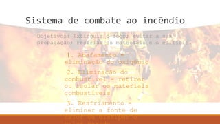 Sistema de combate ao incêndio
1. Abafamento =
eliminação do oxigênio
2. Eliminação do
combustível = retirar
ou isolar os materiais
combustíveis
3. Resfriamento =
eliminar a fonte de
calor ou dissipar o
Objetivos: Extinguir o fogo; evitar a sua
propagação; resfriar os materiais e o edifício.
 