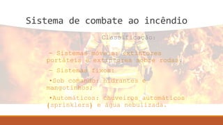 Sistema de combate ao incêndio
- Sistemas móveis: extintores
portáteis e extintores sobre rodas.
- Sistemas fixos:
•Sob comando: hidrantes e
mangotinhos;
•Automáticos: chuveiros automáticos
(sprinklers) e água nebulizada.
Classificação:
 