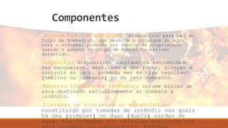 Componentes
Dispositivo de recalque: dispositivo para uso do
Corpo de Bombeiros, que permite o recalque de água
para o sistema, podendo ser dentro da propriedade
quando o acesso do Corpo de Bombeiros estiver
garantido.
Esguicho: dispositivo adaptado na extremidade
das mangueiras, destinado a dar forma, direção e
controle ao jato, podendo ser do tipo regulável
(neblina ou compacto) ou de jato compacto.
Reserva técnica de incêndio: volume mínimo de
água destinado exclusivamente ao combate a
incêndio.
Sistemas de hidrantes ou mangotinhos:
constituído por tomadas de incêndio nas quais
há uma (simples) ou duas (duplo) saídas de
água. São formadas por válvulas angulares com
 