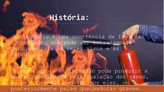 História:
Um Incêndio é uma ocorrência de fogo não
controlado, que pode ser extremamente
perigosa para os seres vivos e as
estruturas.
A exposição a um incêndio pode produzir a
morte, geralmente pela inalação dos gases,
ou pelo desmaio causado por eles, ou
posteriormente pelas queimaduras graves.
 