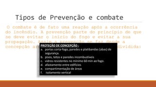 Tipos de Prevenção e combate
O combate é de fato uma reação após a ocorrência
do incêndio. A prevenção parte do princípio de que
se deve evitar o início do fogo e evitar a sua
propagação. Assim a prevenção se faz desde a
concepção arquitetônica e pode ser assim dividida:PROTEÇÃO DE CONCEPÇÃO :
a. portas corta-fogo, paredes e platibandas (abas) de
segurança.
b. pisos, tetos e paredes incombustíveis
c. vidros resistentes no mínimo 60 min ao fogo.
d. afastamento entre edifícios
e. compartimentação de áreas
f. isolamento vertical
 