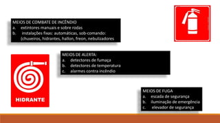 MEIOS DE COMBATE DE INCÊNDIO
a. extintores manuais e sobre rodas
b. instalações fixas: automáticas, sob-comando:
(chuveiros, hidrantes, hallon, freon, nebulizadores
MEIOS DE ALERTA:
a. detectores de fumaça
b. detectores de temperatura
c. alarmes contra incêndio
MEIOS DE FUGA
a. escada de segurança
b. iluminação de emergência
c. elevador de segurança
 