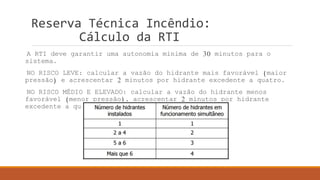 Reserva Técnica Incêndio:
Cálculo da RTI
A RTI deve garantir uma autonomia mínima de 30 minutos para o
sistema.
NO RISCO LEVE: calcular a vazão do hidrante mais favorável (maior
pressão) e acrescentar 2 minutos por hidrante excedente a quatro.
NO RISCO MÉDIO E ELEVADO: calcular a vazão do hidrante menos
favorável (menor pressão), acrescentar 2 minutos por hidrante
excedente a quatro e considerar uso simultâneo de:
 