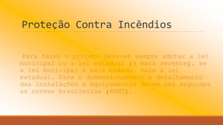 Proteção Contra Incêndios
Para fazer o projeto deve-se sempre adotar a lei
municipal ou a lei estadual (a mais recente), se
a lei municipal é mais branda, vale a lei
estadual. Para o dimensionamento e detalhamento
das instalações e equipamentos devem ser seguidas
as normas brasileiras (ABNT).
 