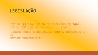 LEGISLAÇÃO
LEI Nº 13.556, DE 29 DE DEZEMBRO DE 2004
DOE nº 247, 30 de dezembro de 2004
DISPÕE SOBRE A SEGURANÇA CONTRA INCÊNDIOS E
DÁ
OUTRAS PROVIDÊNCIAS.
 