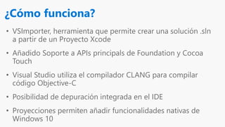 • VSImporter, herramienta que permite crear una solución .sln
a partir de un Proyecto Xcode
• Añadido Soporte a APIs principals de Foundation y Cocoa
Touch
• Visual Studio utiliza el compilador CLANG para compilar
código Objective-C
• Posibilidad de depuración integrada en el IDE
• Proyecciones permiten añadir funcionalidades nativas de
Windows 10
¿Cómo funciona?
 