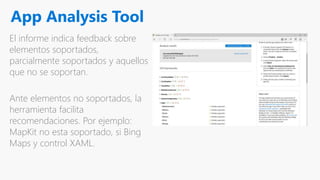 App Analysis Tool
El informe indica feedback sobre
elementos soportados,
parcialmente soportados y aquellos
que no se soportan.
Ante elementos no soportados, la
herramienta facilita
recomendaciones. Por ejemplo:
MapKit no esta soportado, si Bing
Maps y control XAML.
 
