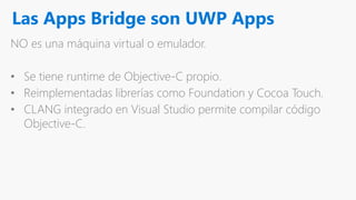 Las Apps Bridge son UWP Apps
NO es una máquina virtual o emulador.
• Se tiene runtime de Objective-C propio.
• Reimplementadas librerías como Foundation y Cocoa Touch.
• CLANG integrado en Visual Studio permite compilar código
Objective-C.
 