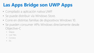 Las Apps Bridge son UWP Apps
• Compilado a aplicación nativa UWP.
• Se puede distribuir vía Windows Store.
• Corre en distintas familias de dispositivos Windows 10.
• Se pueden consumer APIs Windows directamente desde
Objective-C
• Mapas
• Live Tiles
• Cortana
• Etc
 