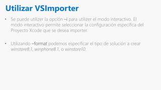 Utilizar VSImporter
• Se puede utilizer la opción –i para utilizer el modo interactivo. El
modo interactivo permite seleccionar la configuración específica del
Proyecto Xcode que se desea importer.
• Utilizando –format podemos especificar el tipo de solución a crear
winstore8.1, winphone8.1, o winstore10.
 