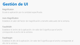 Gestión de UI
Magnification
Escala la aplicación por la cantidad especificada.
Auto-Magnification
Establece el valor del factor de magnificación a tamaño adecuado de la ventana.
FixedWidth
Establece el ancho de la aplicación. Un valor de 0 significa que el ancho
corresponde al ancho de la ventana.
FixedHeight
Establece el alto de la aplicación. Un valor de 0 significa que el ancho corresponde al
alto de la ventana.
 
