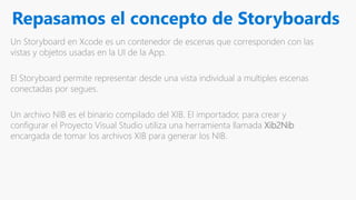 Repasamos el concepto de Storyboards
Un Storyboard en Xcode es un contenedor de escenas que corresponden con las
vistas y objetos usadas en la UI de la App.
El Storyboard permite representar desde una vista individual a multiples escenas
conectadas por segues.
Un archivo NIB es el binario compilado del XIB. El importador, para crear y
configurar el Proyecto Visual Studio utiliza una herramienta llamada Xib2Nib
encargada de tomar los archivos XIB para generar los NIB.
 