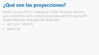 ¿Qué son las proyecciones?
WinRT es una API C++ basada en COM. Windows define lo
que conocemos como proyecciones para permitir usar la API
desde diferentes lenguajes de Desarrollo:
• .NET (C# / VB.NET)
• JavaScript
 