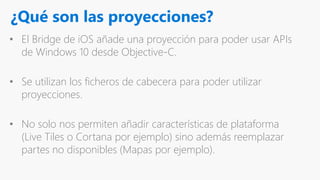 ¿Qué son las proyecciones?
• El Bridge de iOS añade una proyección para poder usar APIs
de Windows 10 desde Objective-C.
• Se utilizan los ficheros de cabecera para poder utilizar
proyecciones.
• No solo nos permiten añadir características de plataforma
(Live Tiles o Cortana por ejemplo) sino además reemplazar
partes no disponibles (Mapas por ejemplo).
 
