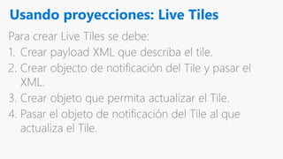 Usando proyecciones: Live Tiles
Para crear Live Tiles se debe:
1. Crear payload XML que describa el tile.
2. Crear objecto de notificación del Tile y pasar el
XML.
3. Crear objeto que permita actualizar el Tile.
4. Pasar el objeto de notificación del Tile al que
actualiza el Tile.
 