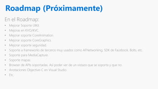 Roadmap (Próximamente)
En el Roadmap:
• Mejorar Soporte UIKit.
• Mejoras en KVO/KVC.
• Mejorar soporte CoreAnimation.
• Mejorar soporte CoreGraphics.
• Mejorar soporte seguridad.
• Soporte a frameworks de terceros muy usados como AFNetworking, SDK de Facebook, Bolts, etc.
• Soporte para MediaCapture.
• Soporte mapas.
• Browser de APIs soportadas. Así poder ver de un vistazo que se soporta y que no.
• Anotaciones Objective-C en Visual Studio.
• Etc.
 
