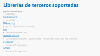 Librerías de terceros soportadas
KeyChainItemWrapper
• Soportada
OAuthConsumer
• Soportada
AFNetworking
• Versión 2 parcialmente soportada.
Bolts
• Parcialmente soportado.
Facebook iOS SDK
• Escenarios básicos como Login funcionan. Parcialmente soportado. Alta prioridad.
GTMLogger
• Parcialmente soportado.
JSONKit
• Parcialmente soportado.
 